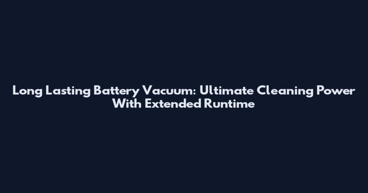 Long Lasting Battery Vacuum: Ultimate Cleaning Power With Extended Runtime