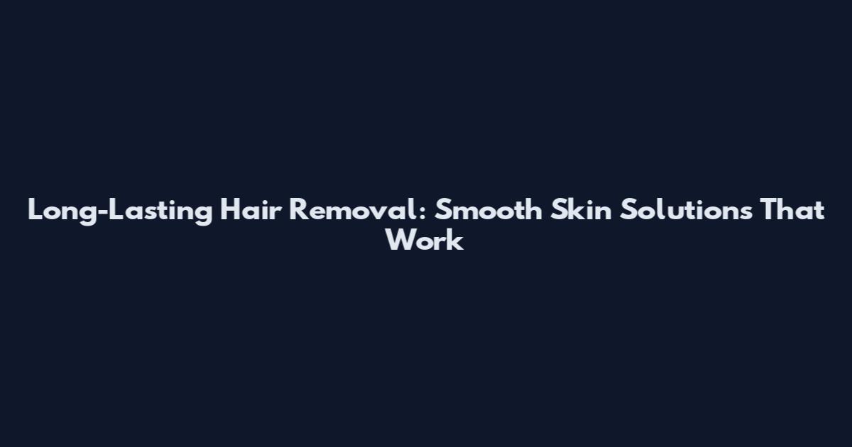 Long-Lasting Hair Removal: Smooth Skin Solutions That Work