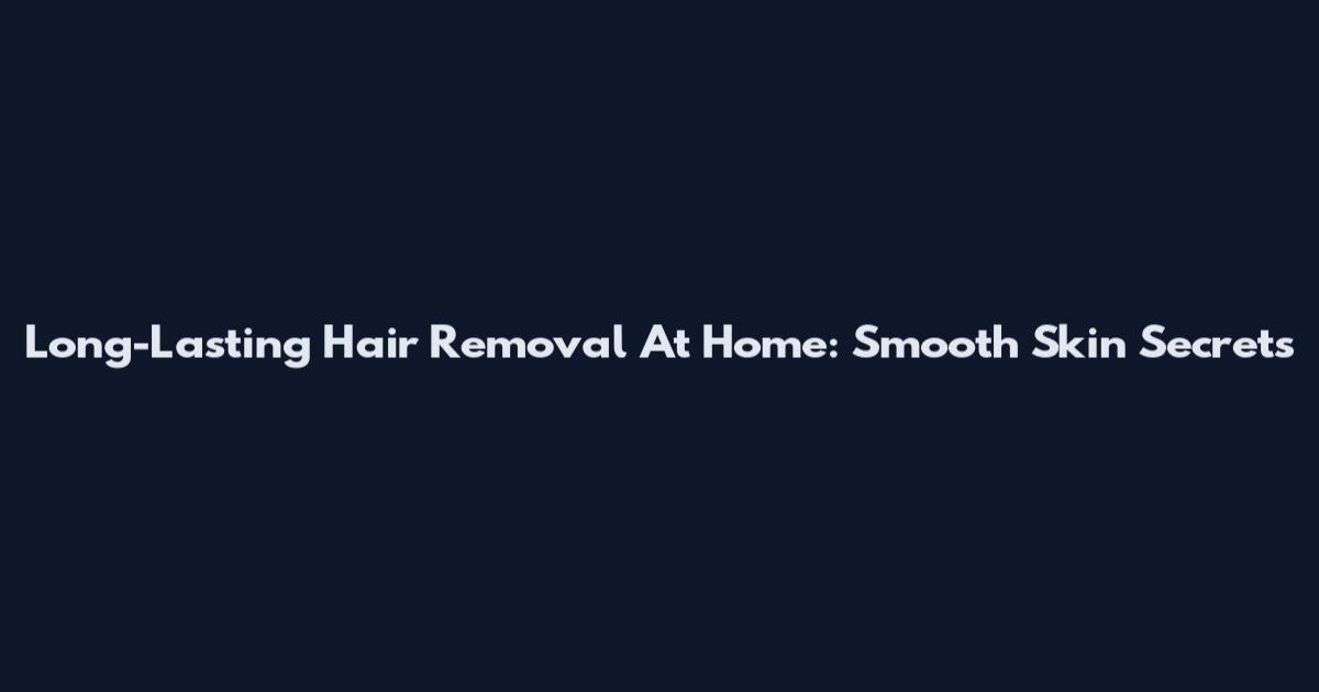 Long-Lasting Hair Removal At Home: Smooth Skin Secrets