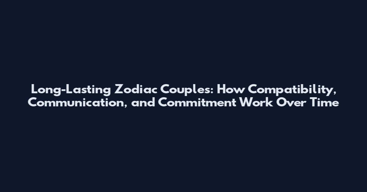 Long-Lasting Zodiac Couples: How Compatibility, Communication, and Commitment Work Over Time