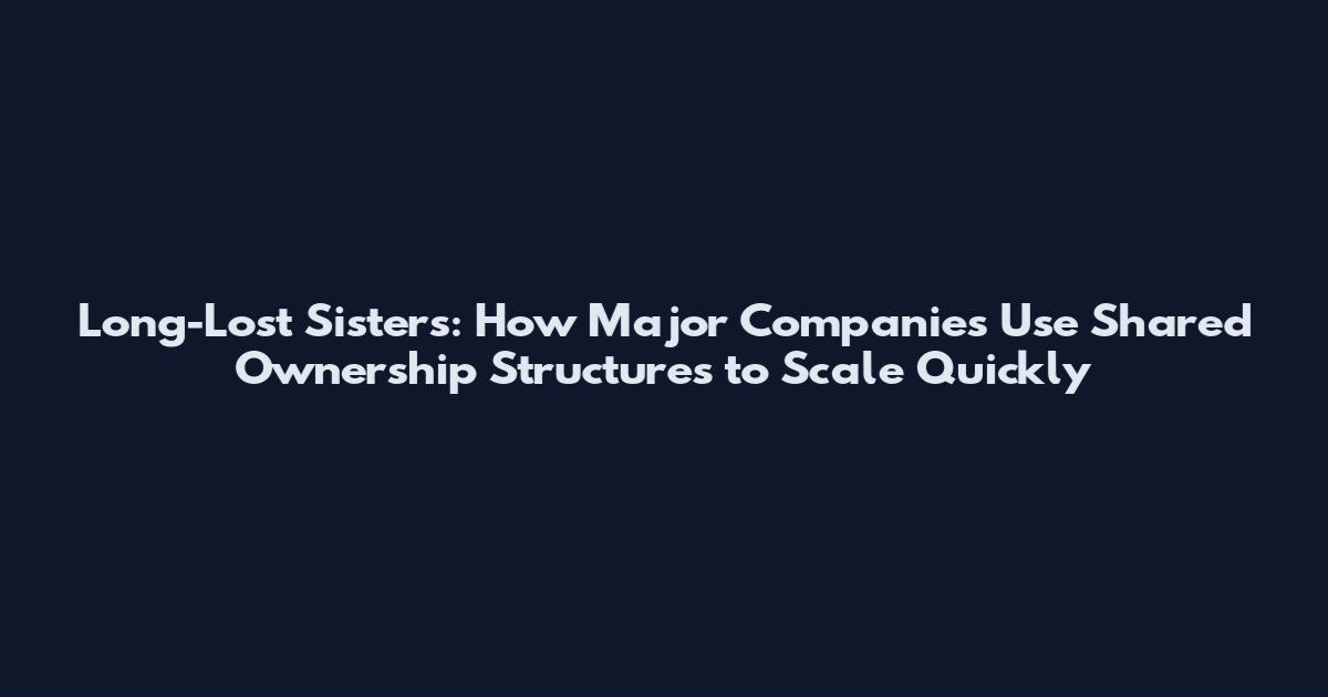Long-Lost Sisters: How Major Companies Use Shared Ownership Structures to Scale Quickly