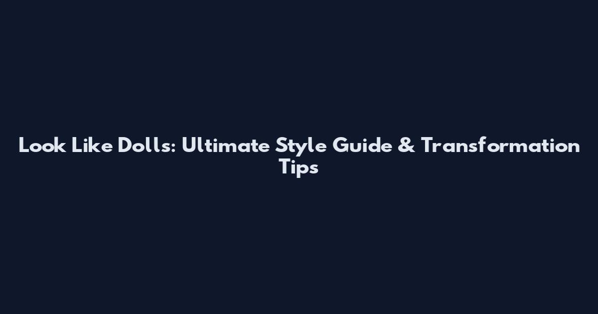Look Like Dolls: Ultimate Style Guide & Transformation Tips