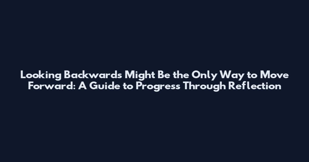 Looking Backwards Might Be the Only Way to Move Forward: A Guide to Progress Through Reflection