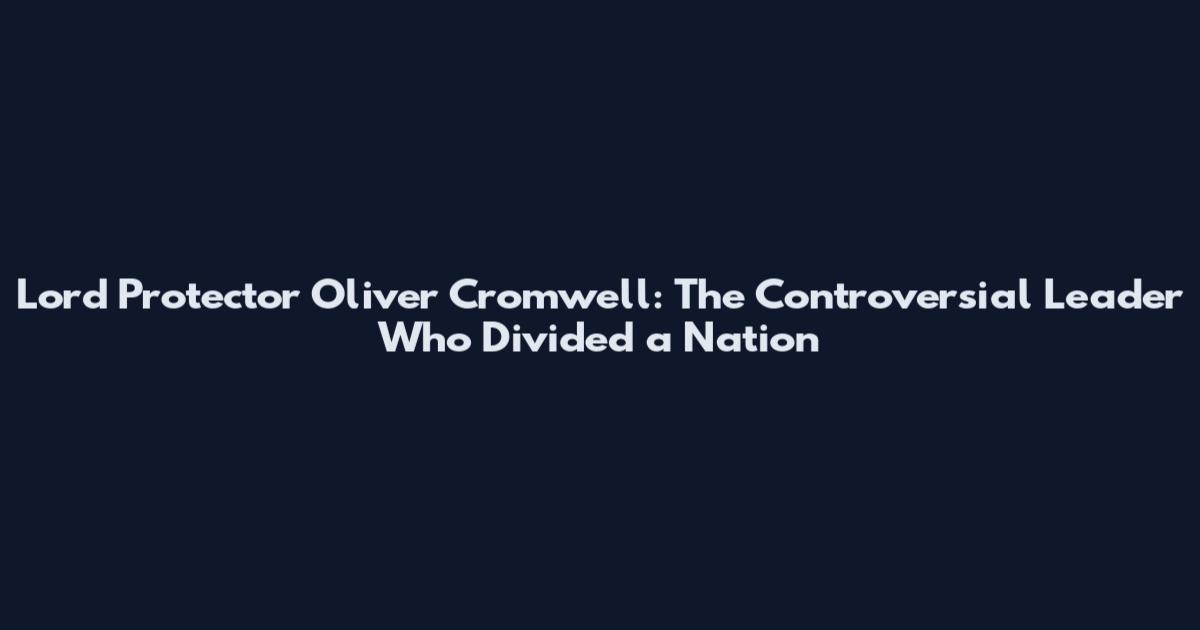 Lord Protector Oliver Cromwell: The Controversial Leader Who Divided a Nation