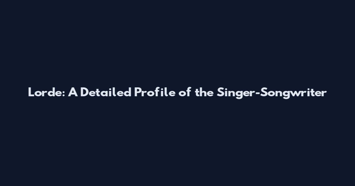 Lorde: A Detailed Profile of the Singer-Songwriter