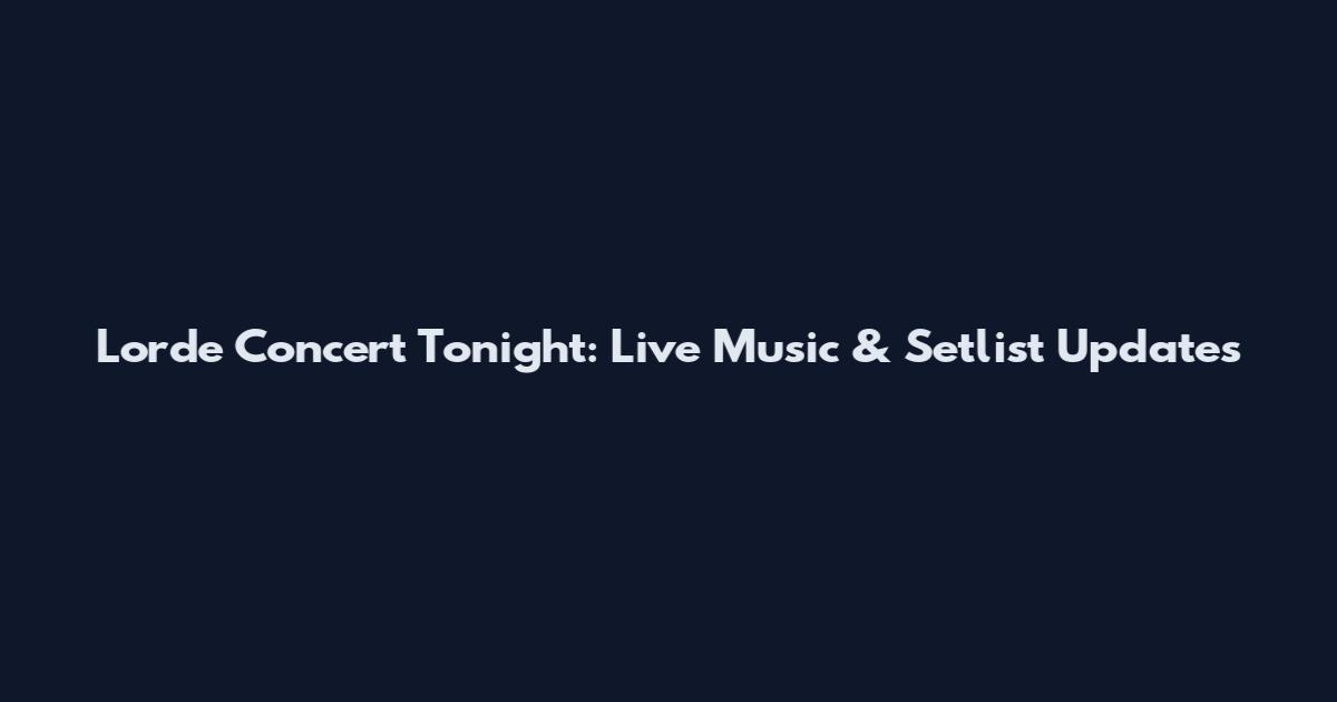 Lorde Concert Tonight: Live Music & Setlist Updates