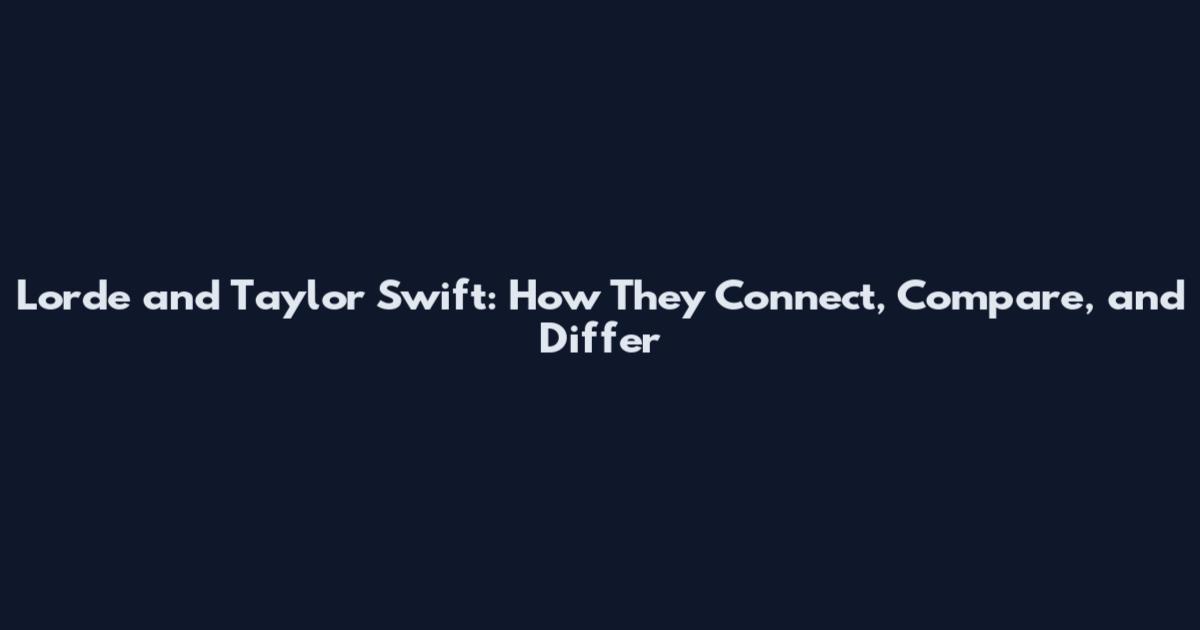 Lorde and Taylor Swift: How They Connect, Compare, and Differ