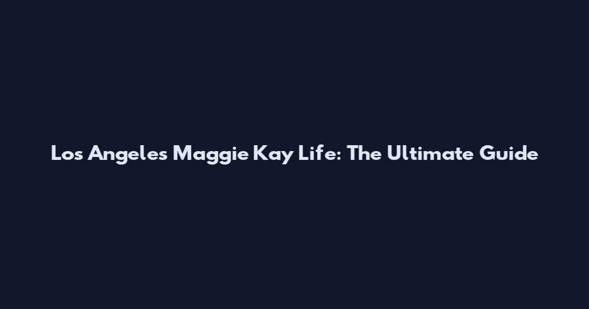 Los Angeles Maggie Kay Life: The Ultimate Guide