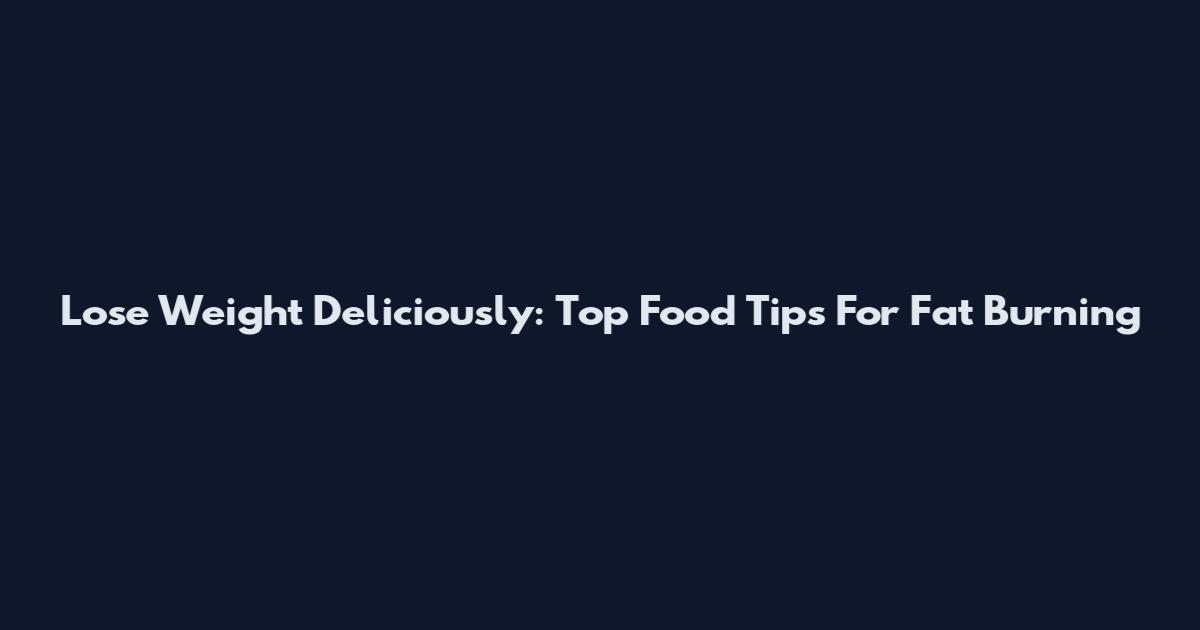 Lose Weight Deliciously: Top Food Tips For Fat Burning