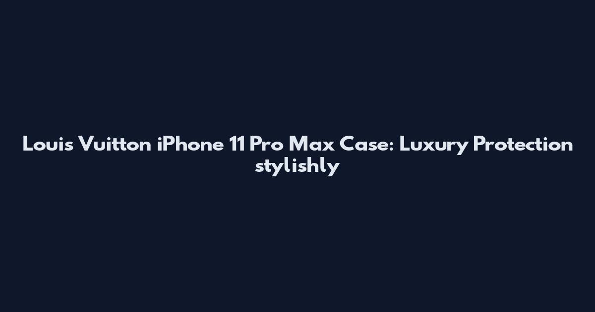 Louis Vuitton iPhone 11 Pro Max Case: Luxury Protection stylishly