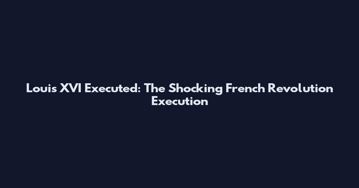 Louis XVI Executed: The Shocking French Revolution Execution