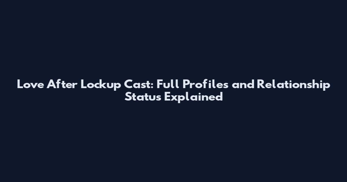 Love After Lockup Cast: Full Profiles and Relationship Status Explained