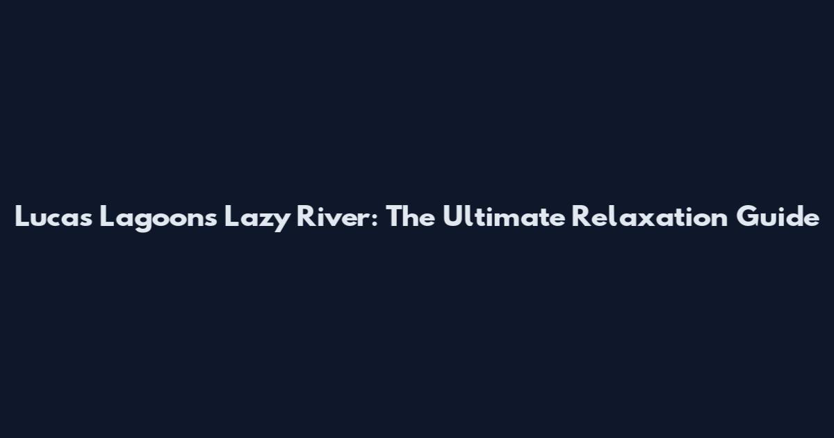Lucas Lagoons Lazy River: The Ultimate Relaxation Guide