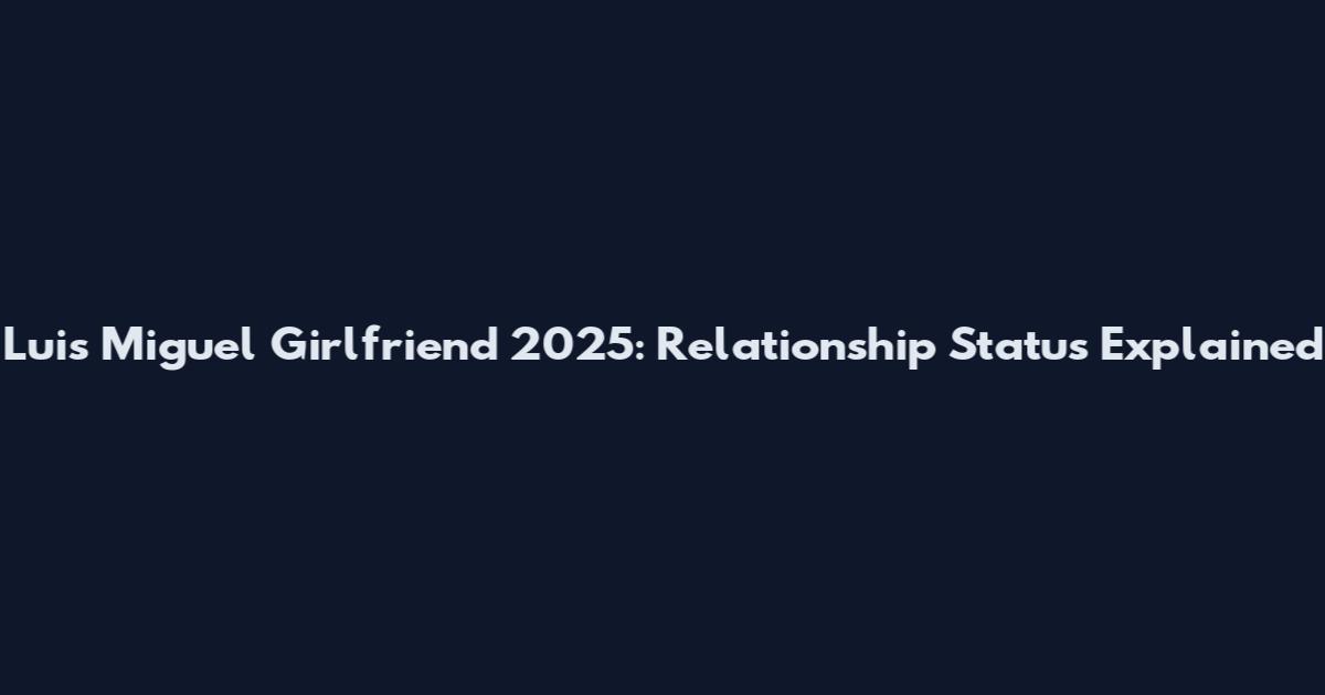 Luis Miguel Girlfriend 2025: Relationship Status Explained