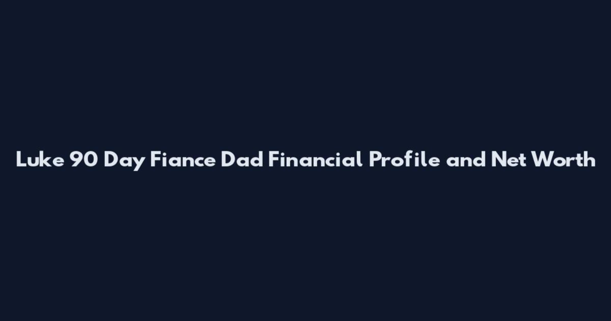 Luke 90 Day Fiance Dad Financial Profile and Net Worth