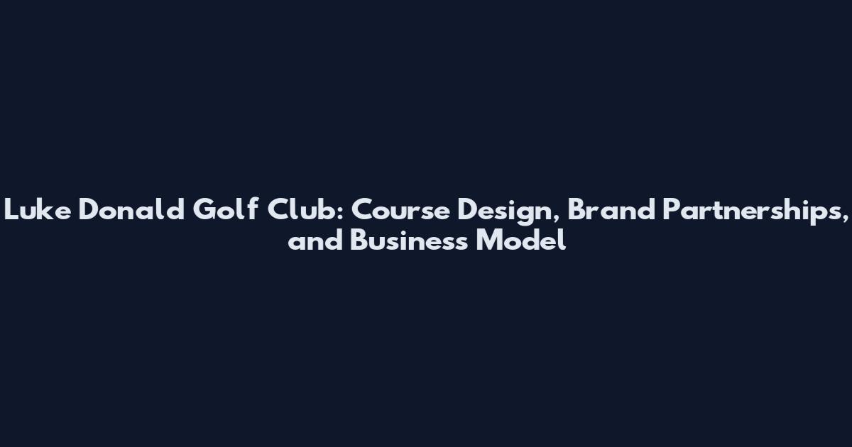 Luke Donald Golf Club: Course Design, Brand Partnerships, and Business Model
