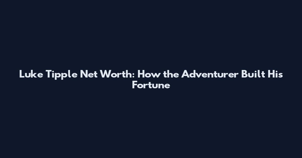 Luke Tipple Net Worth: How the Adventurer Built His Fortune