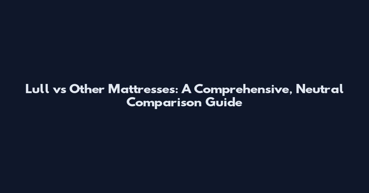 Lull vs Other Mattresses: A Comprehensive, Neutral Comparison Guide