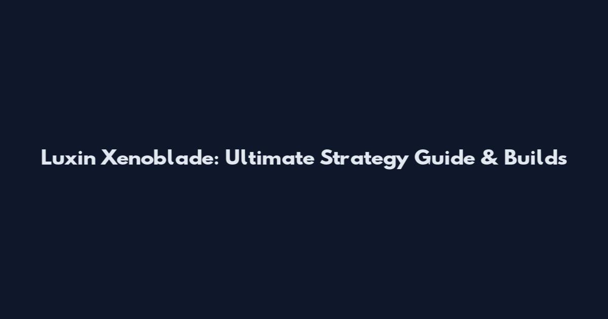Luxin Xenoblade: Ultimate Strategy Guide & Builds