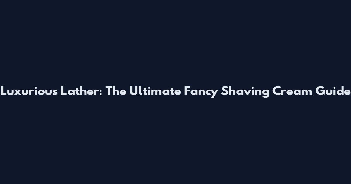 Luxurious Lather: The Ultimate Fancy Shaving Cream Guide