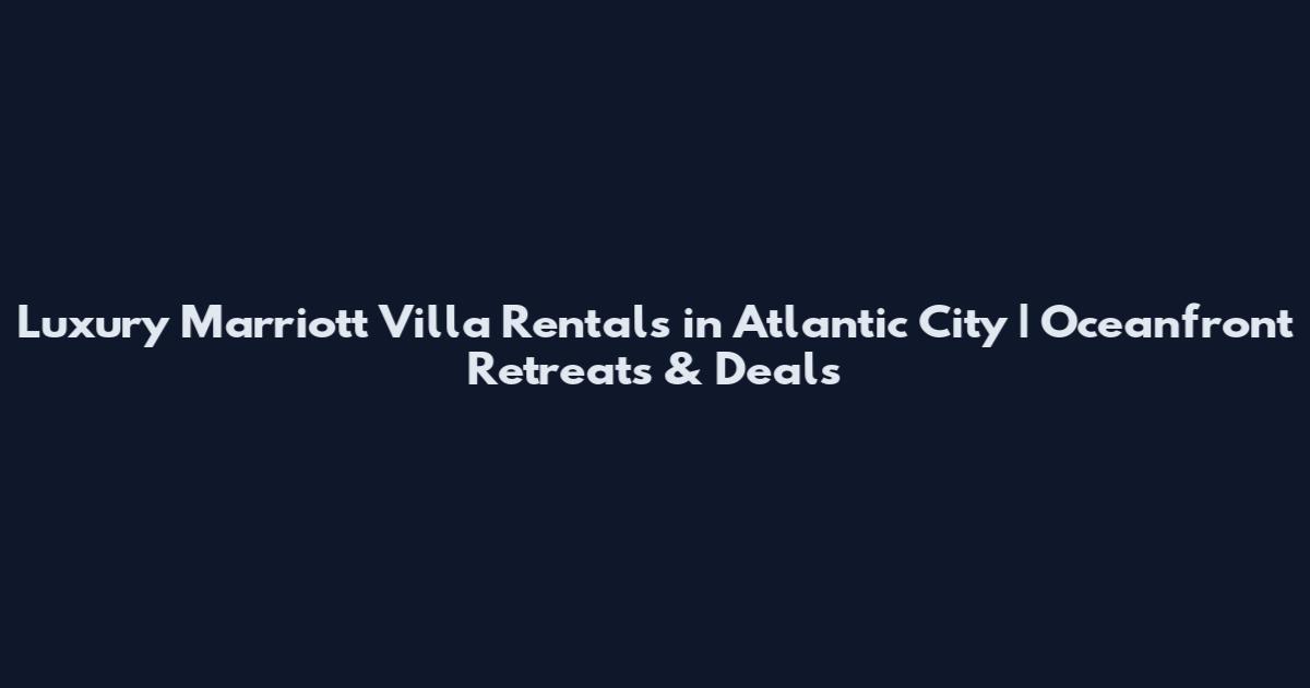 Luxury Marriott Villa Rentals in Atlantic City | Oceanfront Retreats & Deals