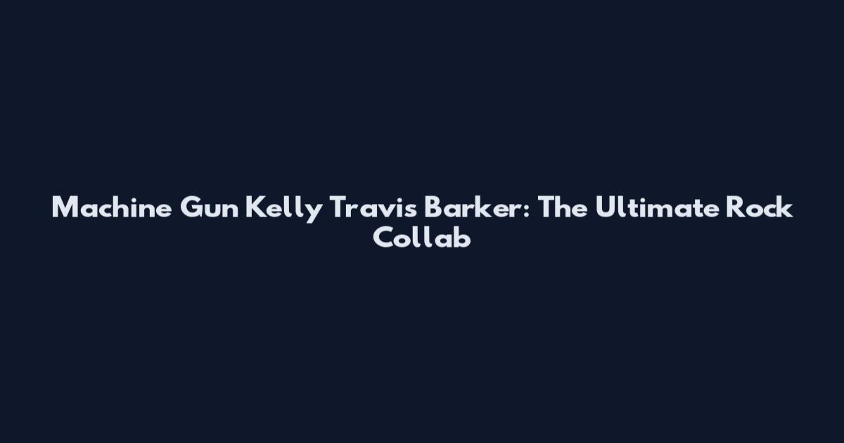 Machine Gun Kelly Travis Barker: The Ultimate Rock Collab