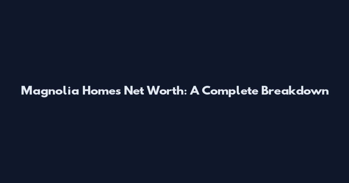 Magnolia Homes Net Worth: A Complete Breakdown