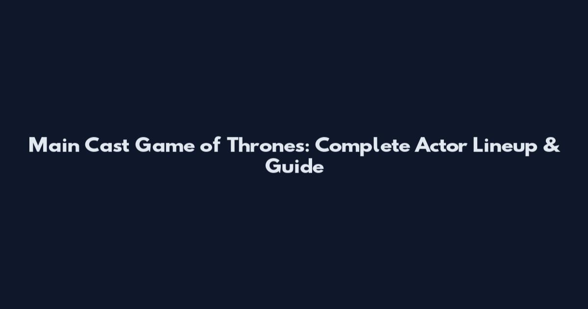 Main Cast Game of Thrones: Complete Actor Lineup & Guide