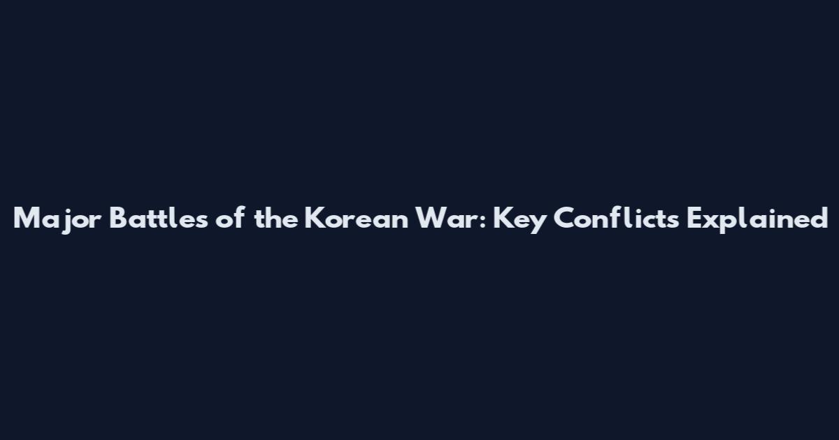 Major Battles of the Korean War: Key Conflicts Explained