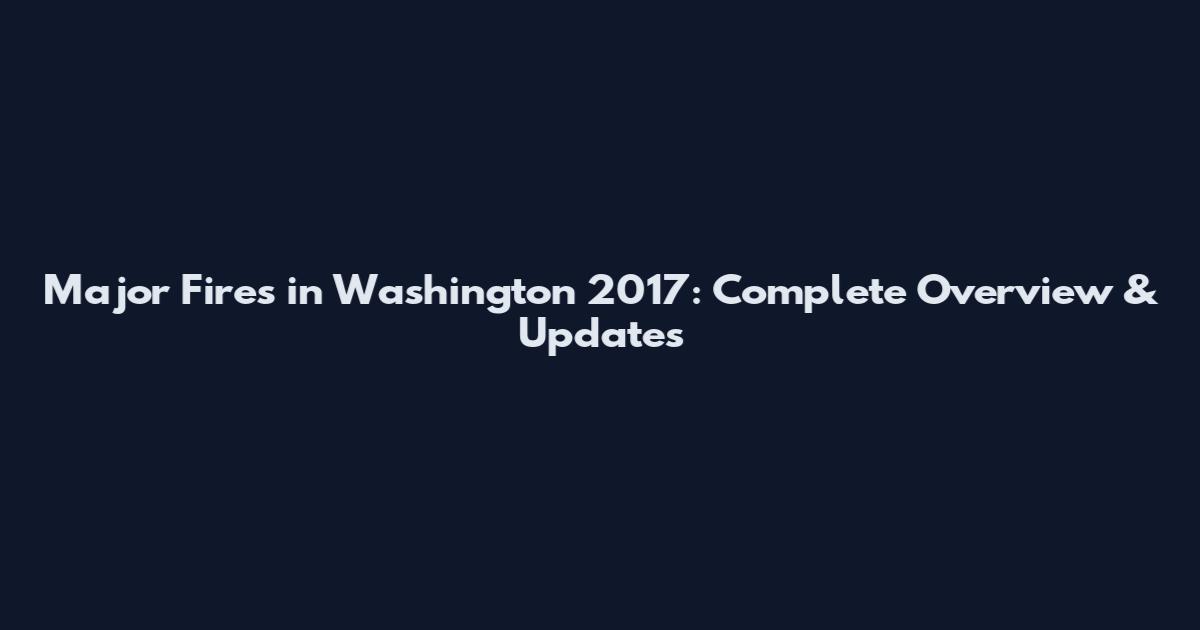 Major Fires in Washington 2017: Complete Overview & Updates