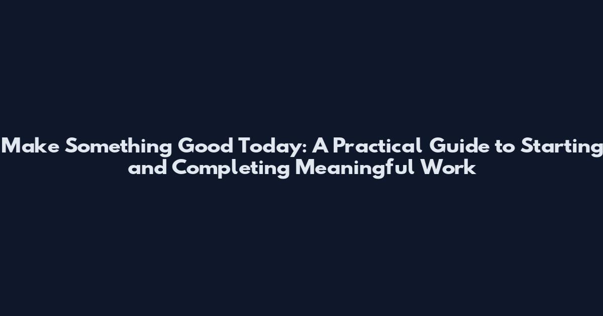 Make Something Good Today: A Practical Guide to Starting and Completing Meaningful Work