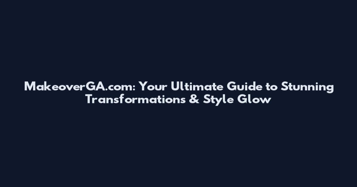MakeoverGA.com: Your Ultimate Guide to Stunning Transformations & Style Glow