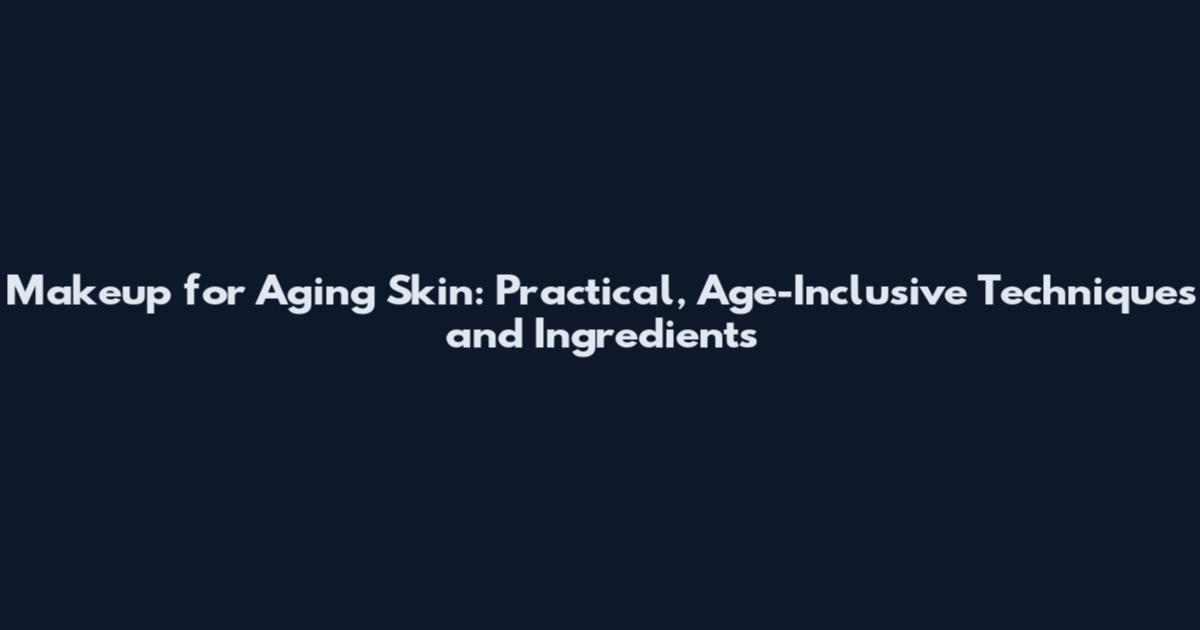 Makeup for Aging Skin: Practical, Age-Inclusive Techniques and Ingredients