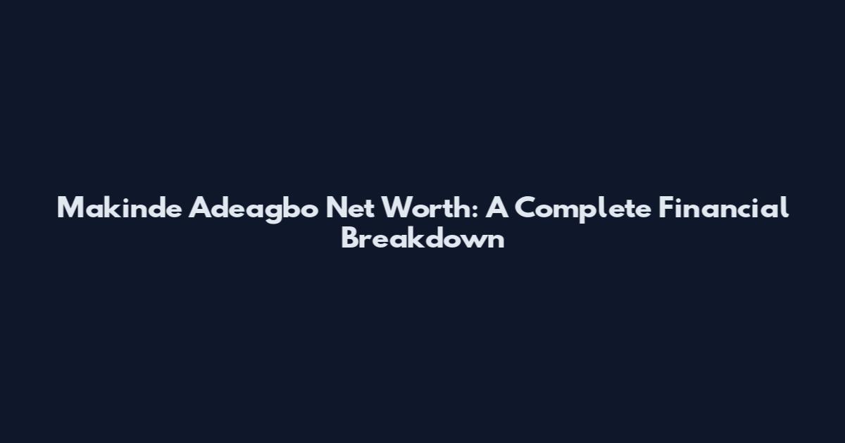 Makinde Adeagbo Net Worth: A Complete Financial Breakdown