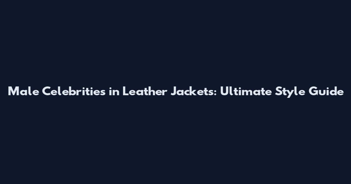 Male Celebrities in Leather Jackets: Ultimate Style Guide