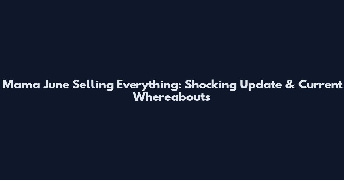 Mama June Selling Everything: Shocking Update & Current Whereabouts