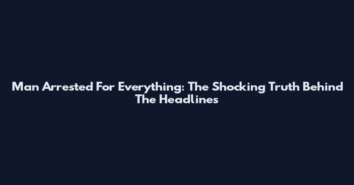 Man Arrested For Everything: The Shocking Truth Behind The Headlines