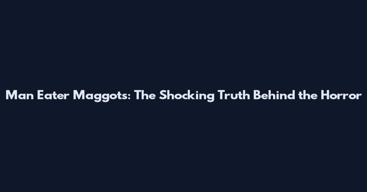 Man Eater Maggots: The Shocking Truth Behind the Horror