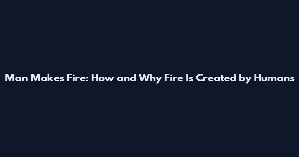 Man Makes Fire: How and Why Fire Is Created by Humans