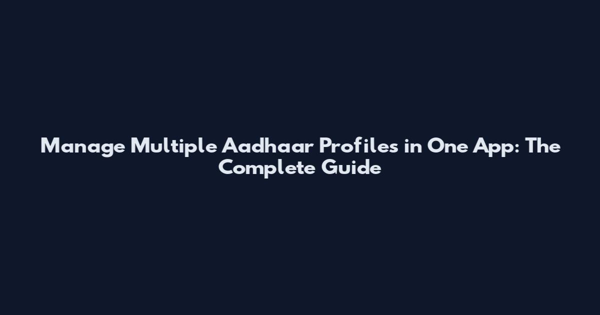 Manage Multiple Aadhaar Profiles in One App: The Complete Guide