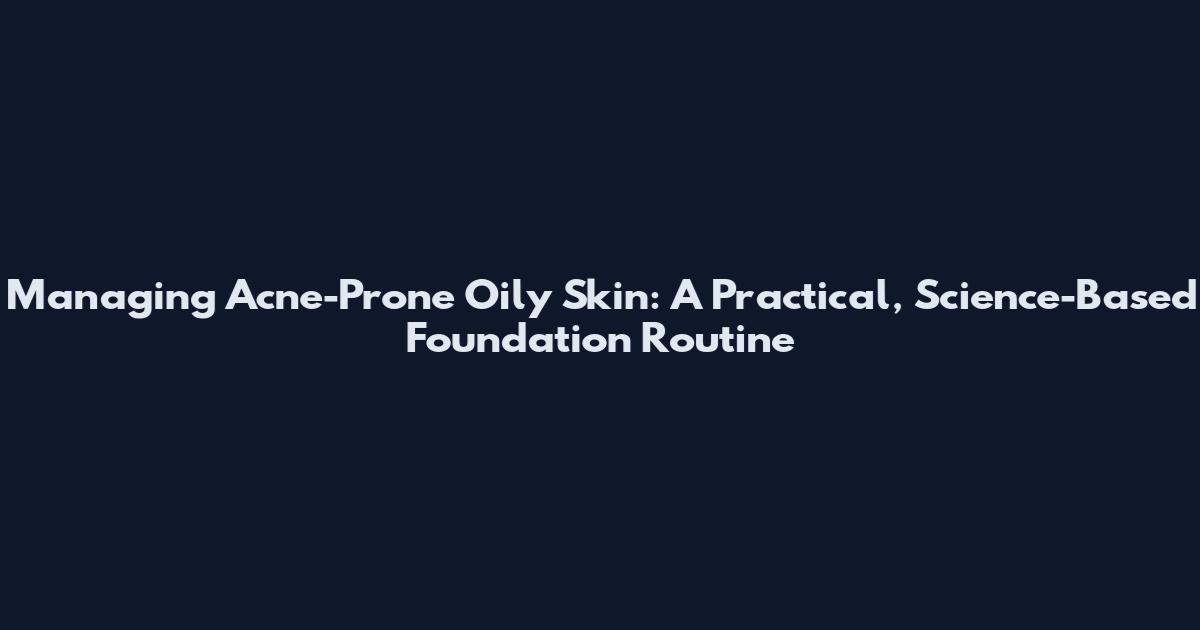 Managing Acne-Prone Oily Skin: A Practical, Science-Based Foundation Routine