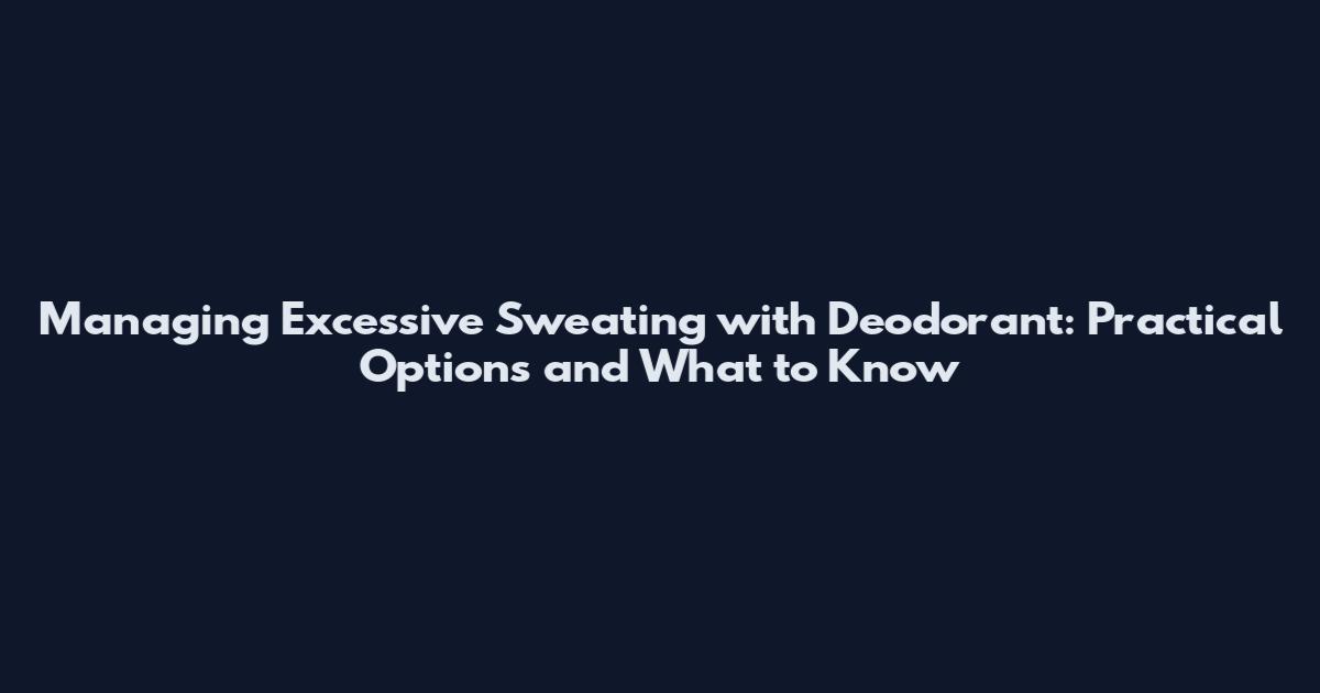Managing Excessive Sweating with Deodorant: Practical Options and What to Know