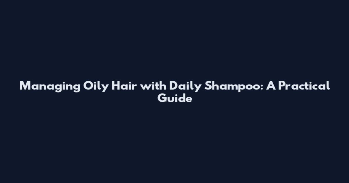 Managing Oily Hair with Daily Shampoo: A Practical Guide