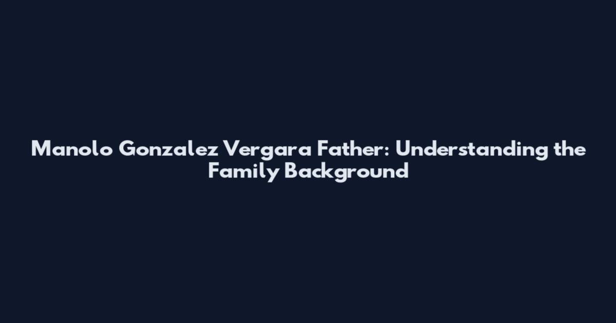 Manolo Gonzalez Vergara Father: Understanding the Family Background