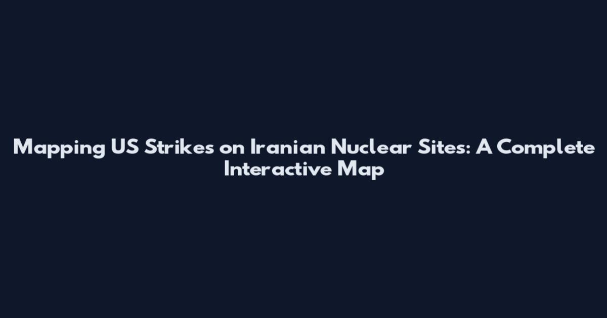 Mapping US Strikes on Iranian Nuclear Sites: A Complete Interactive Map