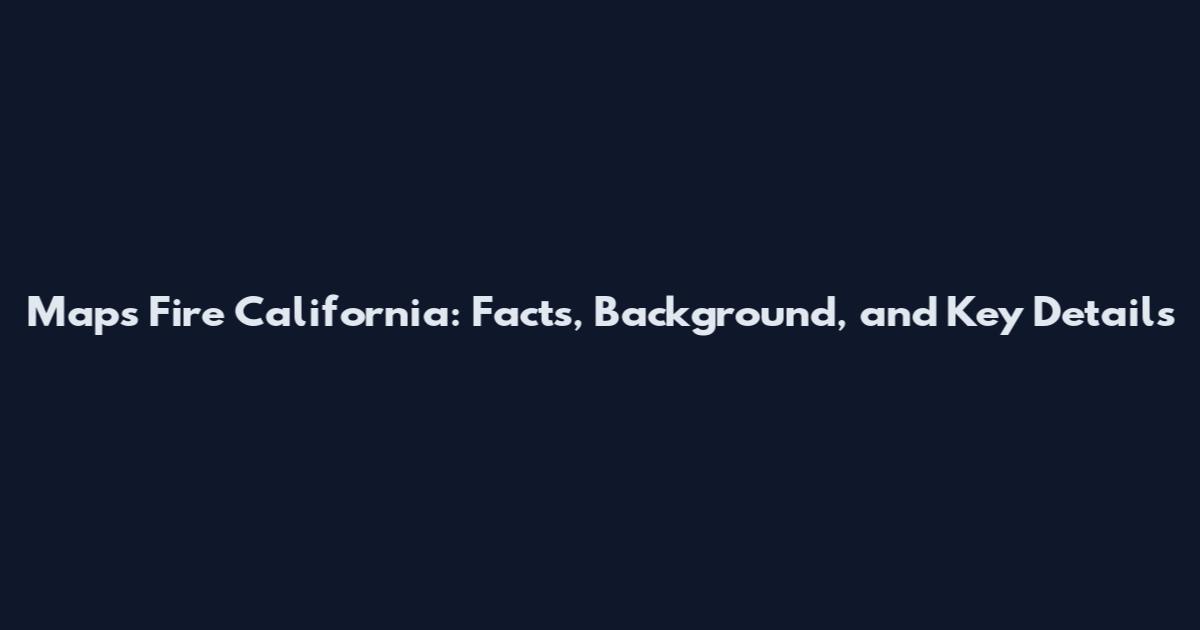 Maps Fire California: Facts, Background, and Key Details
