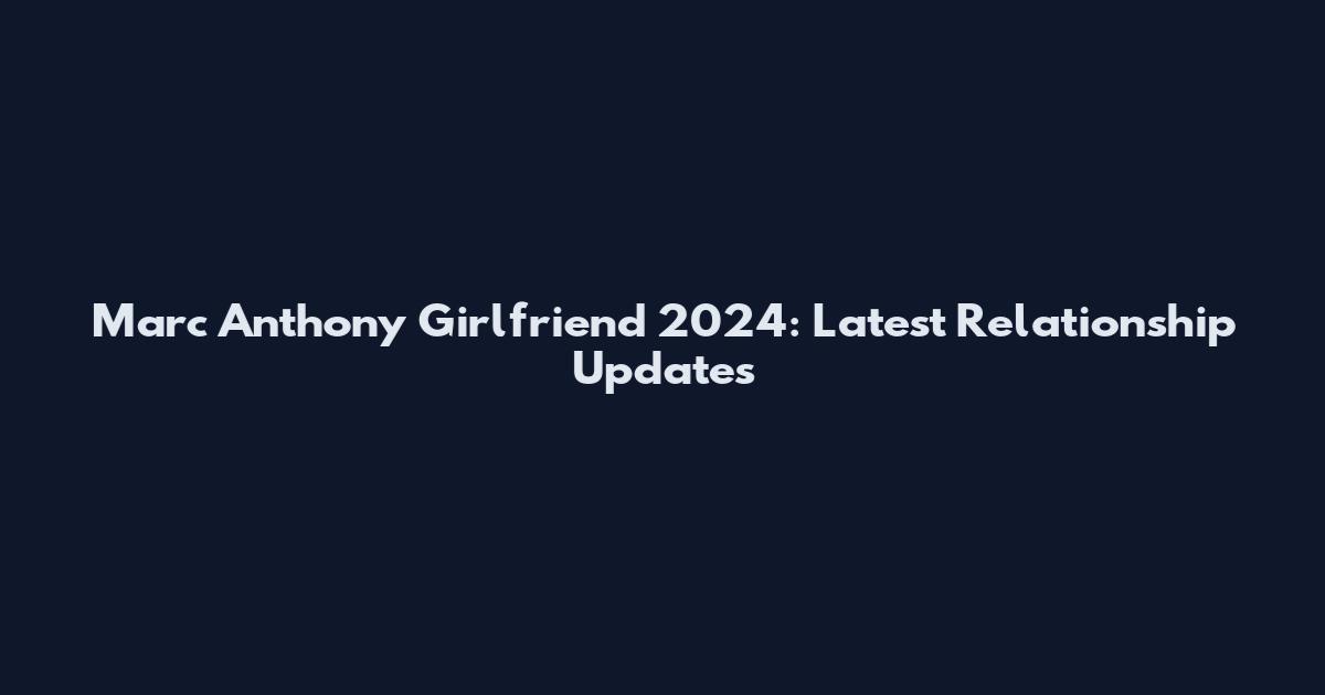 Marc Anthony Girlfriend 2024: Latest Relationship Updates