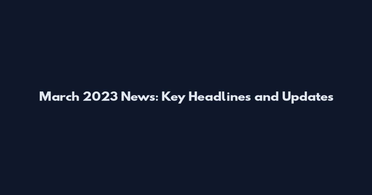 March 2023 News: Key Headlines and Updates