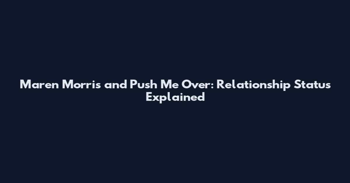 Maren Morris and Push Me Over: Relationship Status Explained
