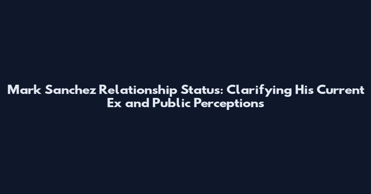 Mark Sanchez Relationship Status: Clarifying His Current Ex and Public Perceptions